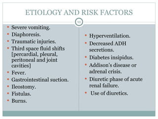 ETIOLOGY AND RISK FACTORS
90
 Severe vomiting.
 Diaphoresis.
 Traumatic injuries.
 Third space fluid shifts
[percardial, pleural,
peritoneal and joint
cavities]
 Fever.
 Gastrointestinal suction.
 Ileostomy.
 Fistulas.
 Burns.
 Hyperventilation.
 Decreased ADH
secretions.
 Diabetes insipidus.
 Addison’s disease or
adrenal crisis.
 Diuretic phase of acute
renal failure.
 Use of diuretics.
 