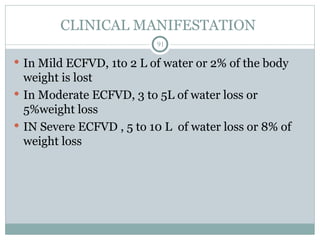 CLINICAL MANIFESTATION
91
 In Mild ECFVD, 1to 2 L of water or 2% of the body
weight is lost
 In Moderate ECFVD, 3 to 5L of water loss or
5%weight loss
 IN Severe ECFVD , 5 to 10 L of water loss or 8% of
weight loss
 