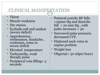 CLINICAL MANIFESTATION
92
 Thirst
 Muscle weakness
 Dry mucus
 Eyeballs soft and sunken
(severe deficit)
 Apprehension ,
restlessness, headache ,
confusion, coma in
severe deficit
 Elevated temperature
 Tachycardia, weak
thready pulse
 Peripheral vein filling> 5
seconds
 Postural systolic BP falls
>25mm Hg and diastolic
fall > 20 mm Hg , with
pulse increases > 30
 Narrowed pulse pressure,
decreased CVP.
 Flattened neck veins in
supine position
 Weight loss
 Oliguria(< 30 mlper hour)
 