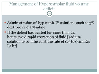 Management of Hyperosmolar fluid volume
deficit
95
 Administration of hypotonic IV solution , such as 5%
dextrose in 0.2 %saline
 If the deficit has existed for more than 24
hours,avoid rapid correction of fluid [sodium
solution to be infused at the rate of 0.5 to 0.1m Eq/
L/ hr]
 