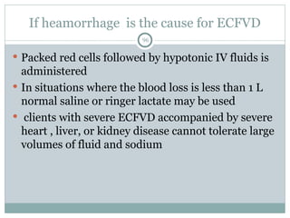 If heamorrhage is the cause for ECFVD
96
 Packed red cells followed by hypotonic IV fluids is
administered
 In situations where the blood loss is less than 1 L
normal saline or ringer lactate may be used
 clients with severe ECFVD accompanied by severe
heart , liver, or kidney disease cannot tolerate large
volumes of fluid and sodium
 