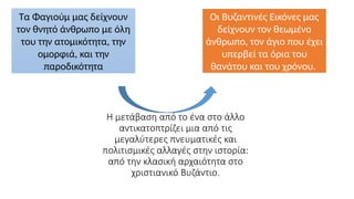 Η μετάβαση από το ένα στο άλλο
αντικατοπτρίζει μια από τις
μεγαλύτερες πνευματικές και
πολιτισμικές αλλαγές στην ιστορία:
από την κλασική αρχαιότητα στο
χριστιανικό Βυζάντιο.
Τα Φαγιούμ μας δείχνουν
τον θνητό άνθρωπο με όλη
του την ατομικότητα, την
ομορφιά, και την
παροδικότητα
Οι Βυζαντινές Εικόνες μας
δείχνουν τον θεωμένο
άνθρωπο, τον άγιο που έχει
υπερβεί τα όρια του
θανάτου και του χρόνου.
 