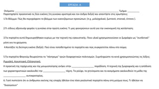 Ονόματα: _______________________________________________________________________________ Τμήμα: _________
Παρατηρήστε προσεκτικά τις δύο εικόνες (τη γυναίκα αριστερά και τον άνδρα δεξιά) και απαντήστε στις ερωτήσεις:
1.Το Βλέμμα: Πώς θα περιγράφατε το βλέμμα των εικονιζόμενων προσώπων; (π.χ. μελαγχολικό, ζωντανό, στατικό, έντονο ).
2.Τι είδους αξεσουάρ φοράει η γυναίκα στην πρώτη εικόνα; Τι μας φανερώνουν αυτά για την οικονομική της κατάσταση;
3.Τα πορτρέτα αυτά δημιουργήθηκαν κυρίως με την τεχνική της εγκαυστικής. Ποιο υλικό χρησιμοποιούσαν οι ζωγράφοι ως "συνδετικό"
μέσο για τα χρώματα;
4.Κοιτάξτε τη δεύτερη εικόνα (δεξιά). Πού είναι τοποθετημένο το πορτρέτο και πώς συγκρατείται πάνω στο σώμα;
5.Τα πορτρέτα Φαγιούμ θεωρούνται το "πάντρεμα" τριών διαφορετικών πολιτισμών. Συμπληρώστε τα κενά χρησιμοποιώντας τις λέξεις:
Ρωμαϊκή, Αιγυπτιακή, Ελληνιστική.
Η πρακτική της ταρίχευσης και της μουμιοποίησης ανήκει στην _________________ παράδοση. Η τεχνική της ζωγραφικής και η απόδοση
των χαρακτηριστικών ακολουθεί την _________________ τέχνη. Τα ρούχα, τα χτενίσματα και τα κοσμήματα ακολουθούν τη μόδα της
_________________ αυτοκρατορίας.
6. Γιατί πιστεύετε ότι οι άνθρωποι εκείνης της εποχής ήθελαν ένα τόσο ρεαλιστικό πορτρέτο πάνω στη μούμια τους; Τι ήθελαν να
"διασώσουν"
ΕΡΓΑΣΙΑ Α
 