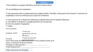 1.Πού κοιτάζουν οι μορφές; Κοιτάζουν τον θεατή ή κάπου αλλού;
2.Τι συναισθήματα σου προκαλούν;
3. Στην αριστερή εικόνα η μορφή κρατά ένα σύμβολο (Ankh). Στη δεξιά, η Αγία κρατά έναν Σταυρό. Τι πιστεύεις ότι
συμβολίζουν αυτά τα αντικείμενα για τη ζωή και τον θάνατο;
4. Γιατί πιστεύεις ότι οι Βυζαντινοί καλλιτέχνες επηρεάστηκαν από τα πορτρέτα Φαγιούμ;
Α. Γιατί ήθελαν να δείχνουν οι μορφές ζωντανές και πνευματικές.
Β. Γιατί τους άρεσαν τα χρώματα.
Γ. Τυχαία.
5.Αντιστοίχισε
Σύμβολο "Ankh"
Η νίκη του
χριστιανού επί του
θανάτου.
Σταυρός
Η αιώνια ζωή στην
αρχαία Αίγυπτο.
6.Αν οι δύο αυτές γυναίκες μπορούσαν να σου μιλήσουν μόνο με τα
μάτια, τι πιστεύεις ότι θα σου έλεγαν;
Η μορφή του Φαγιούμ λέει: ".................................................
Η Αγία Κυριακή λέει: "..............................................................."
ΕΡΓΑΣΙΑ Γ΄
7.Βρες ομοιότητες και διαφορές
 