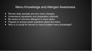 Menu Knowledge and Allergen Awareness
● Review daily specials and any menu changes
● Understand ingredients and preparation methods
● Be aware of common allergens in menu items
● Prepare to answer guest questions about the menu
● Why is it crucial for servers to have in-depth menu knowledge?
 
