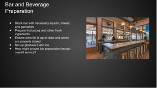 Bar and Beverage
Preparation
● Stock bar with necessary liquors, mixers,
and garnishes
● Prepare fruit juices and other fresh
ingredients
● Ensure wine list is up-to-date and wines
are properly stored
● Set up glassware and ice
● How might proper bar preparation impact
overall service?
 