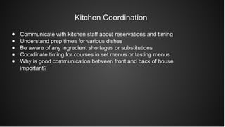 Kitchen Coordination
● Communicate with kitchen staff about reservations and timing
● Understand prep times for various dishes
● Be aware of any ingredient shortages or substitutions
● Coordinate timing for courses in set menus or tasting menus
● Why is good communication between front and back of house
important?
 