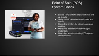 Point of Sale (POS)
System Check
● Ensure POS systems are operational and
up-to-date
● Verify that all menu items and prices are
correct
● Check that printers for kitchen orders are
working
● Make sure all staff have correct login
credentials
● How might a malfunctioning POS system
affect service?
 