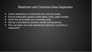 Restroom and Common Area Inspection
● Check cleanliness of restrooms and common areas
● Ensure adequate supplies (toilet paper, soap, paper towels)
● Verify that all facilities are in working order
● Set up a schedule for periodic checks during service
● Why are clean and well-maintained restrooms crucial for a
restaurant?
 