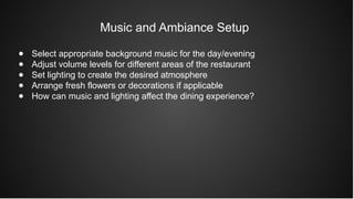 Music and Ambiance Setup
● Select appropriate background music for the day/evening
● Adjust volume levels for different areas of the restaurant
● Set lighting to create the desired atmosphere
● Arrange fresh flowers or decorations if applicable
● How can music and lighting affect the dining experience?
 