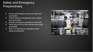 Safety and Emergency
Preparedness
● Ensure all emergency exits are clear and
accessible
● Check that fire extinguishers are in place
and up-to-date
● Review emergency procedures with staff
● Verify first aid kit is fully stocked and easily
accessible
● Why is it important to regularly review
safety procedures?
 