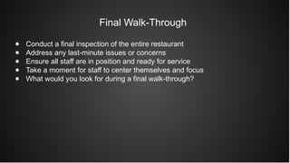 Final Walk-Through
● Conduct a final inspection of the entire restaurant
● Address any last-minute issues or concerns
● Ensure all staff are in position and ready for service
● Take a moment for staff to center themselves and focus
● What would you look for during a final walk-through?
 