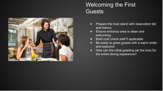 Welcoming the First
Guests
● Prepare the host stand with reservation list
and menus
● Ensure entrance area is clean and
welcoming
● Brief coat check staff if applicable
● Be ready to greet guests with a warm smile
and welcome
● How can the initial greeting set the tone for
the entire dining experience?
 