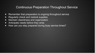 Continuous Preparation Throughout Service
● Remember that preparation is ongoing throughout service
● Regularly check and restock supplies
● Maintain cleanliness and organization
● Anticipate needs before they arise
● How can you stay prepared during busy service times?
 