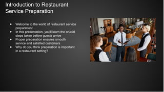 Introduction to Restaurant
Service Preparation
● Welcome to the world of restaurant service
preparation!
● In this presentation, you'll learn the crucial
steps taken before guests arrive
● Proper preparation ensures smooth
service and satisfied customers
● Why do you think preparation is important
in a restaurant setting?
 