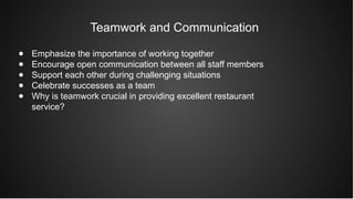 Teamwork and Communication
● Emphasize the importance of working together
● Encourage open communication between all staff members
● Support each other during challenging situations
● Celebrate successes as a team
● Why is teamwork crucial in providing excellent restaurant
service?
 