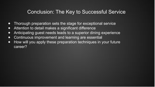 Conclusion: The Key to Successful Service
● Thorough preparation sets the stage for exceptional service
● Attention to detail makes a significant difference
● Anticipating guest needs leads to a superior dining experience
● Continuous improvement and learning are essential
● How will you apply these preparation techniques in your future
career?
 