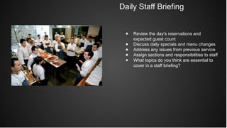 Daily Staff Briefing
● Review the day's reservations and
expected guest count
● Discuss daily specials and menu changes
● Address any issues from previous service
● Assign sections and responsibilities to staff
● What topics do you think are essential to
cover in a staff briefing?
 