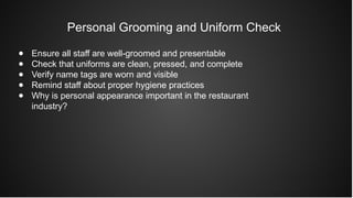 Personal Grooming and Uniform Check
● Ensure all staff are well-groomed and presentable
● Check that uniforms are clean, pressed, and complete
● Verify name tags are worn and visible
● Remind staff about proper hygiene practices
● Why is personal appearance important in the restaurant
industry?
 