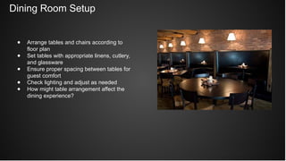 Dining Room Setup
● Arrange tables and chairs according to
floor plan
● Set tables with appropriate linens, cutlery,
and glassware
● Ensure proper spacing between tables for
guest comfort
● Check lighting and adjust as needed
● How might table arrangement affect the
dining experience?
 