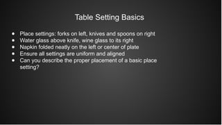 Table Setting Basics
● Place settings: forks on left, knives and spoons on right
● Water glass above knife, wine glass to its right
● Napkin folded neatly on the left or center of plate
● Ensure all settings are uniform and aligned
● Can you describe the proper placement of a basic place
setting?
 