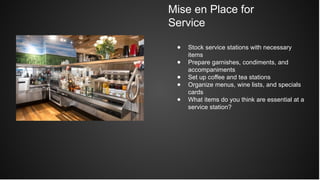Mise en Place for
Service
● Stock service stations with necessary
items
● Prepare garnishes, condiments, and
accompaniments
● Set up coffee and tea stations
● Organize menus, wine lists, and specials
cards
● What items do you think are essential at a
service station?
 