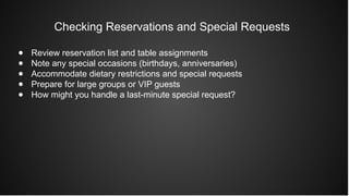 Checking Reservations and Special Requests
● Review reservation list and table assignments
● Note any special occasions (birthdays, anniversaries)
● Accommodate dietary restrictions and special requests
● Prepare for large groups or VIP guests
● How might you handle a last-minute special request?
 