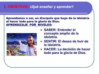 ⚫ SABER: Entender el
concepto amplio de la
idolatría.
⚫ SENTIR: El deseo de huir de
la idolatría.
⚫ HACER: La decisión de hacer
todo para la gloria de Dios.
Aprendamos a ser, un discípulo que huye de la idolatría
al hacer todo para la gloria de Dios.
APRENDIZAJE POR NIVELES:
I. OBJETIVO: ¿Qué enseñar y aprender?
 