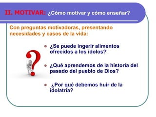 Con preguntas motivadoras, presentando
necesidades y casos de la vida:
II. MOTIVAR: ¿Cómo motivar y cómo enseñar?
⚫ ¿Se puede ingerir alimentos
ofrecidos a los ídolos?
⚫ ¿Qué aprendemos de la historia del
pasado del pueblo de Dios?
⚫ ¿Por qué debemos huir de la
idolatría?
 