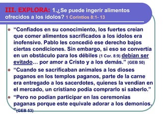 ⚫ “Confiados en su conocimiento, los fuertes creían
que comer alimentos sacrificados a los ídolos era
inofensivo. Pablo les concedió ese derecho bajos
ciertas condiciones. Sin embargo, si eso se convertía
en un obstáculo para los débiles (1 Cor. 8:9) debían ser
evitado… por amor a Cristo y a los demás.” (GEB 50)
⚫ “Cuando se sacrificaban animales a los dioses
paganos en los templos paganos, parte de la carne
era entregado a los sacerdotes, quienes la vendían en
el mercado, un cristiano podía comprarlo si saberlo.”
⚫ “Pero no podían participar en las ceremonias
paganas porque este equivale adorar a los demonios.
”(GEB 53)
III. EXPLORA: 1.¿Se puede ingerir alimentos
ofrecidos a los ídolos? 1 Corintios 8:1- 13
 