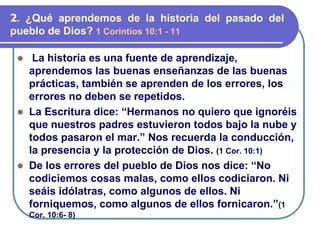 ⚫ La historia es una fuente de aprendizaje,
aprendemos las buenas enseñanzas de las buenas
prácticas, también se aprenden de los errores, los
errores no deben se repetidos.
⚫ La Escritura dice: “Hermanos no quiero que ignoréis
que nuestros padres estuvieron todos bajo la nube y
todos pasaron el mar.” Nos recuerda la conducción,
la presencia y la protección de Dios. (1 Cor. 10:1)
⚫ De los errores del pueblo de Dios nos dice: “No
codiciemos cosas malas, como ellos codiciaron. Ni
seáis idólatras, como algunos de ellos. Ni
forniquemos, como algunos de ellos fornicaron.”(1
Cor. 10:6- 8)
2. ¿Qué aprendemos de la historia del pasado del
pueblo de Dios? 1 Corintios 10:1 - 11
 