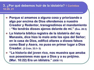 ⚫ Porque si amamos a alguna cosa y priorizando a
algo por encima de Dios ofendemos a nuestro
Creador y Redentor, transgredimos el mandamiento
: “No tendrás dioses ajenos delante de mí.” (Éxo. 20:3)
⚫ La historia bíblica registra de la idolatría del rey
Manasés, dice hizo lo malo ante los ojos del Señor;
en la casa de Dios, edificó altares a dioses falsos
como Baal y Asera, no puso en primer lugar a Dios
Creador. (2 Crón. 33:1- 3)
⚫ “La historia del joven rico, nos muestra que amaba
sus posesiones mas que a Dios y a su prójimo.
(Mar. 10:22) Era un idólatra.” (GEB 11)
3. ¿Por qué debemos huir de la idolatría? 1 Corintios
10:20, 21
 