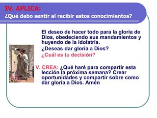 El deseo de hacer todo para la gloria de
Dios, obedeciendo sus mandamientos y
huyendo de la idolatría.
¿Deseas dar gloria a Dios?
¿Cuál es tu decisión?
V. CREA: ¿Qué haré para compartir esta
lección la próxima semana? Crear
oportunidades y compartir sobre como
dar gloria a Dios. Amén
IV. APLICA:
¿Qué debo sentir al recibir estos conocimientos?
 