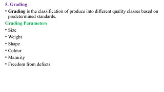 5. Grading
• Grading is the classification of produce into different quality classes based on
predetermined standards.
Grading Parameters
• Size
• Weight
• Shape
• Colour
• Maturity
• Freedom from defects
 