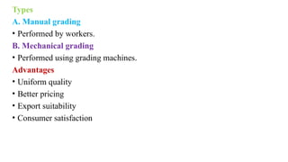 Types
A. Manual grading
• Performed by workers.
B. Mechanical grading
• Performed using grading machines.
Advantages
• Uniform quality
• Better pricing
• Export suitability
• Consumer satisfaction
 
