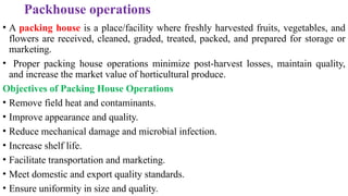 Packhouse operations
• A packing house is a place/facility where freshly harvested fruits, vegetables, and
flowers are received, cleaned, graded, treated, packed, and prepared for storage or
marketing.
• Proper packing house operations minimize post-harvest losses, maintain quality,
and increase the market value of horticultural produce.
Objectives of Packing House Operations
• Remove field heat and contaminants.
• Improve appearance and quality.
• Reduce mechanical damage and microbial infection.
• Increase shelf life.
• Facilitate transportation and marketing.
• Meet domestic and export quality standards.
• Ensure uniformity in size and quality.
 