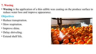 7. Waxing
• Waxing is the application of a thin edible wax coating on the produce surface to
reduce water loss and improve appearance.
Objectives
• Reduce transpiration.
• Slow respiration.
• Improve shine.
• Delay shriveling.
• Extend shelf life.
 