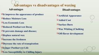 Artificial Appearance
Added Cost
Surface Burn
Wax Whiting (Chalking
Off-flavor development
Disadvantages
Advantages
It improves the appearance of produce
Reduce Moisture Loss
Less Economic Loss
Reduced Postharvest Decay
It prevents damage and disease;
Replace natural wax
Increase the freshness
Decrease the rate of transpiration
Longer Postharvest Life
Less Susceptibility to Chilling Injury
Advantages vs disadvantages of waxing
 