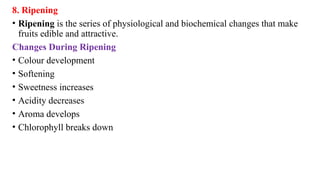 8. Ripening
• Ripening is the series of physiological and biochemical changes that make
fruits edible and attractive.
Changes During Ripening
• Colour development
• Softening
• Sweetness increases
• Acidity decreases
• Aroma develops
• Chlorophyll breaks down
 
