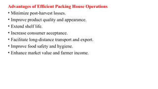 Advantages of Efficient Packing House Operations
• Minimize post-harvest losses.
• Improve product quality and appearance.
• Extend shelf life.
• Increase consumer acceptance.
• Facilitate long-distance transport and export.
• Improve food safety and hygiene.
• Enhance market value and farmer income.
 