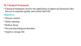 10. Chemical Treatments
• Chemical treatments involve the application of approved chemicals after
harvest to maintain quality and extend shelf life.
Objectives
• Disease control
• Delay ripening
• Reduce decay
• Prevent physiological disorders
• Improve storage life
 