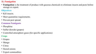 11. Fumigation
• Fumigation is the treatment of produce with gaseous chemicals to eliminate insects and pests before
storage or export.
Objectives
• Kill insects.
• Meet quarantine requirements.
• Prevent pest spread.
Common Fumigants
• Phosphine
• Sulfur dioxide (grapes)
• Controlled atmosphere gases (for specific applications)
Crops
• Grapes
• Mango
• Citrus
• Stored onions
• Export commodities
 