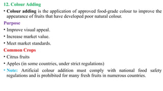 12. Colour Adding
• Colour adding is the application of approved food-grade colour to improve the
appearance of fruits that have developed poor natural colour.
Purpose
• Improve visual appeal.
• Increase market value.
• Meet market standards.
Common Crops
• Citrus fruits
• Apples (in some countries, under strict regulations)
• Note: Artificial colour addition must comply with national food safety
regulations and is prohibited for many fresh fruits in numerous countries.
 