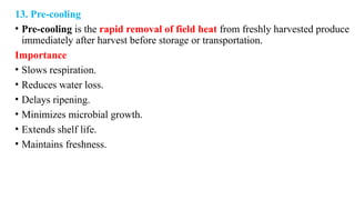 13. Pre-cooling
• Pre-cooling is the rapid removal of field heat from freshly harvested produce
immediately after harvest before storage or transportation.
Importance
• Slows respiration.
• Reduces water loss.
• Delays ripening.
• Minimizes microbial growth.
• Extends shelf life.
• Maintains freshness.
 