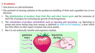 2. Irradiation
• Also known as cold sterilization
• The potential of ionizing radiation in the postharvest handling of fruits and vegetables lies in two
direction.
1. The disinfestation of produce from fruit flies and other insect pests and the extension of
shelf life of produce by restricting the growth of microorganisms.
2. The retardation of produce metabolism such as ripening and sprouting, e.g. Sprouting in
potato and onion during long term storage is inhibited by 0.02 to 0.15 kilogray, a dose which
has little effect on other aspect of potato and onion quality.
3. But it is not technically feasible and expensive method.
 