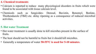 4. Chemical treatments
• Calcium is reported to reduce many physiological disorders in fruits which were
found to be associated with tissue calcium level.
• Chemicals such as fungicides- Derosal, Bavistin, Benomyl, Benlate,
Thiobendazole (TBZ) etc. delay ripening as a consequence of reduced microbial
activities.
5. Hot water Treatment
• Hot water treatment is usually done to kill microbes present in the surface of
fruits.
• The heat should not be harmful to fruits but it should kill microbes.
• Generally a temperature of water 50-55°C is used for 5-10 minutes.
 