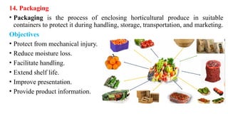 14. Packaging
• Packaging is the process of enclosing horticultural produce in suitable
containers to protect it during handling, storage, transportation, and marketing.
Objectives
• Protect from mechanical injury.
• Reduce moisture loss.
• Facilitate handling.
• Extend shelf life.
• Improve presentation.
• Provide product information.
 