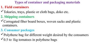 Types of container and packaging materials
1. Field containers
Tokaries, trays, plastic or cloth bags, doko etc.
2. Shipping containers
Corrugated fiber board boxes, woven sacks and plastic
containers.
3. Consumer packages
Polythene bag for different weight desired by the consumers
0.5 to 1kg tomatoes in polythene bags
 
