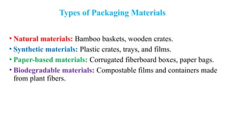 Types of Packaging Materials
• Natural materials: Bamboo baskets, wooden crates.
• Synthetic materials: Plastic crates, trays, and films.
• Paper-based materials: Corrugated fiberboard boxes, paper bags.
• Biodegradable materials: Compostable films and containers made
from plant fibers.
 