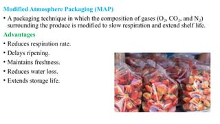 Modified Atmosphere Packaging (MAP)
• A packaging technique in which the composition of gases (O , CO , and N )
₂ ₂ ₂
surrounding the produce is modified to slow respiration and extend shelf life.
Advantages
• Reduces respiration rate.
• Delays ripening.
• Maintains freshness.
• Reduces water loss.
• Extends storage life.
 